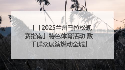 「2025兰州马拉松观赛指南」特色体育活动 数千群众展演燃动全城