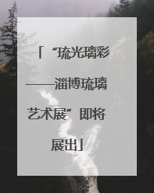 “琉光璃彩——淄博琉璃艺术展”即将展出