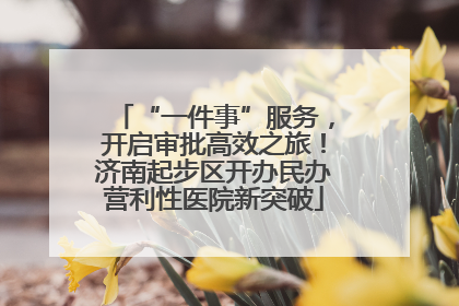 “一件事”服务，开启审批高效之旅！济南起步区开办民办营利性医院新突破