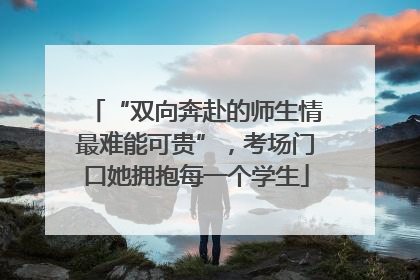 “双向奔赴的师生情最难能可贵”，考场门口她拥抱每一个学生
