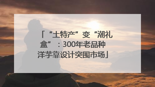 “土特产”变“潮礼盒”：300年老品种洋芋靠设计突围市场