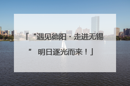 “遇见德阳・走进无锡” 明日逐光而来！