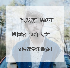 “银发族”活跃在博物馆“老年大学”：文博课堂乐趣多