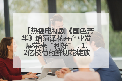 热播电视剧《国色芳华》给菏泽花卉产业发展带来“利好”，1.2亿枝芍药鲜切花绽放“国色芳华”