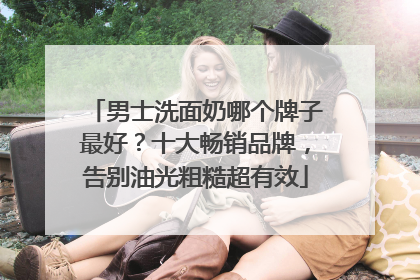 男士洗面奶哪个牌子最好？十大畅销品牌，告别油光粗糙超有效