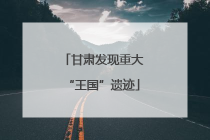 甘肃发现重大“王国”遗迹