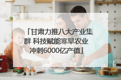 甘肃力推八大产业集群 科技赋能寒旱农业冲刺6000亿产值