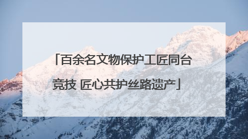 百余名文物保护工匠同台竞技 匠心共护丝路遗产