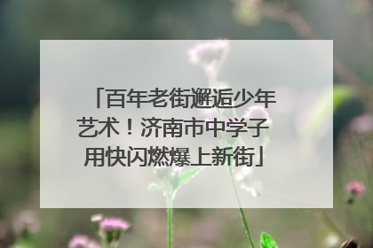 百年老街邂逅少年艺术！济南市中学子用快闪燃爆上新街