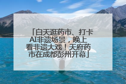 白天逛药市、打卡AI非遗场景，晚上看非遗大戏！天府药市在成都彭州开幕