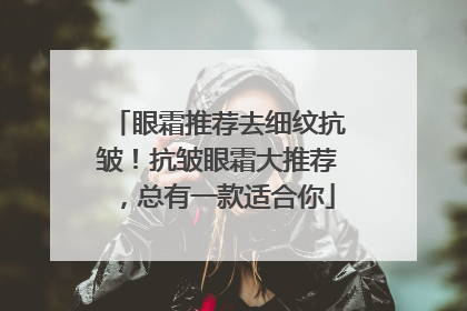 眼霜推荐去细纹抗皱！抗皱眼霜大推荐，总有一款适合你