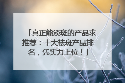 真正能淡斑的产品求推荐：十大祛斑产品排名，凭实力上位！