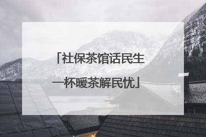 社保茶馆话民生 一杯暖茶解民忧