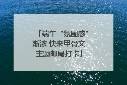 端午“氛围感”渐浓 快来甲骨文主题邮局打卡