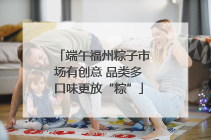 端午福州粽子市场有创意 品类多口味更放“粽”