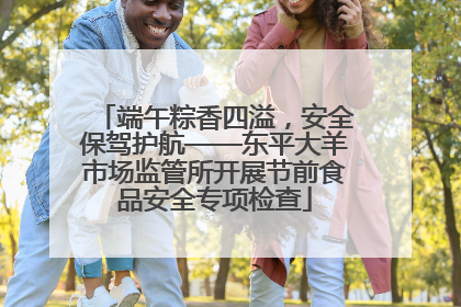 端午粽香四溢，安全保驾护航——东平大羊市场监管所开展节前食品安全专项检查