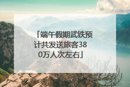 端午假期武铁预计共发送旅客380万人次左右