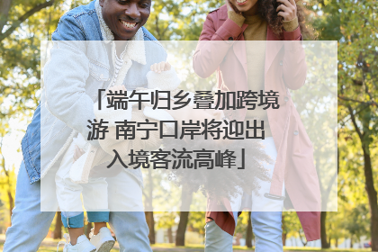 端午归乡叠加跨境游 南宁口岸将迎出入境客流高峰