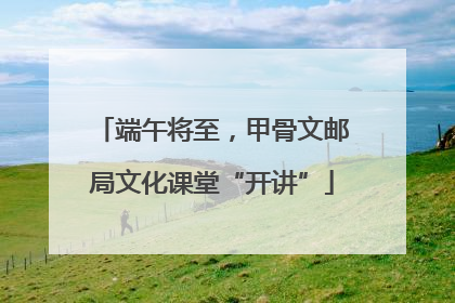 端午将至，甲骨文邮局文化课堂“开讲”
