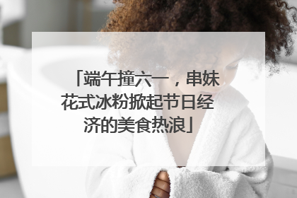 端午撞六一，串妹花式冰粉掀起节日经济的美食热浪