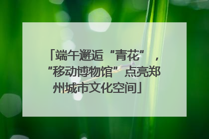 端午邂逅“青花”，“移动博物馆”点亮郑州城市文化空间