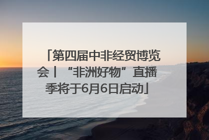 第四届中非经贸博览会丨“非洲好物”直播季将于6月6日启动