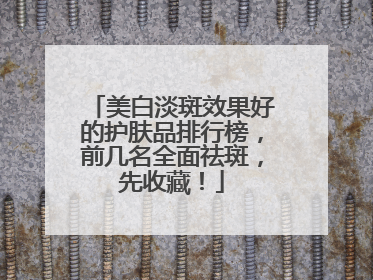 美白淡斑效果好的护肤品排行榜，前几名全面祛斑，先收藏！