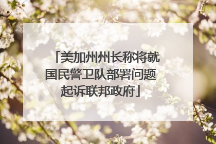 美加州州长称将就国民警卫队部署问题起诉联邦政府
