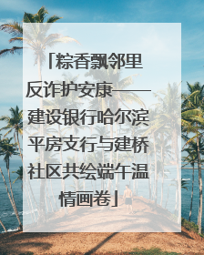 粽香飘邻里 反诈护安康——建设银行哈尔滨平房支行与建桥社区共绘端午温情画卷