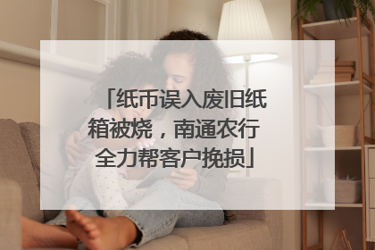 纸币误入废旧纸箱被烧，南通农行全力帮客户挽损
