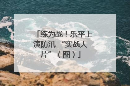 练为战！乐平上演防汛 “实战大片”（图）