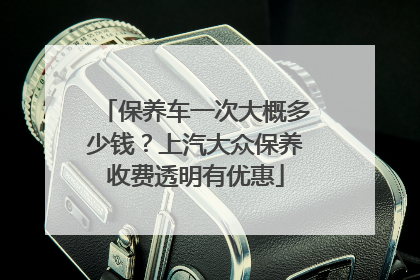 保养车一次大概多少钱？上汽大众保养收费透明有优惠