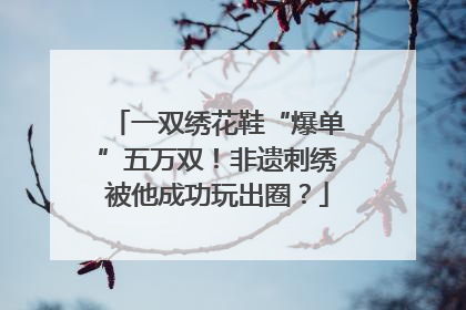 一双绣花鞋“爆单”五万双！非遗刺绣被他成功玩出圈？