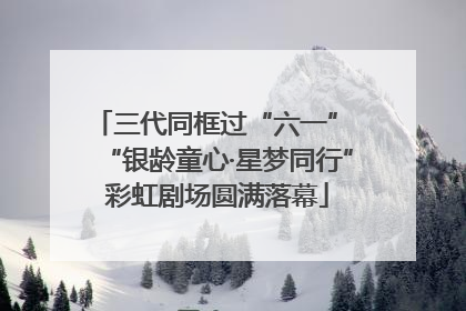 三代同框过“六一” “银龄童心·星梦同行”彩虹剧场圆满落幕