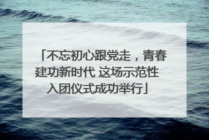 不忘初心跟党走，青春建功新时代 这场示范性入团仪式成功举行