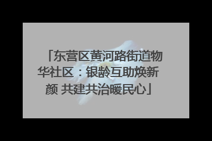 东营区黄河路街道物华社区：银龄互助焕新颜 共建共治暖民心