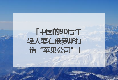 中国的90后年轻人要在俄罗斯打造“苹果公司”