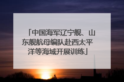 中国海军辽宁舰、山东舰航母编队赴西太平洋等海域开展训练