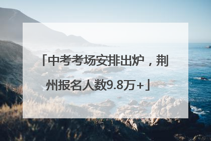 中考考场安排出炉，荆州报名人数9.8万+