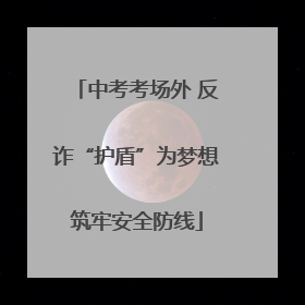 中考考场外 反诈“护盾”为梦想筑牢安全防线