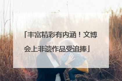 丰富精彩有内涵！文博会上非遗作品受追捧
