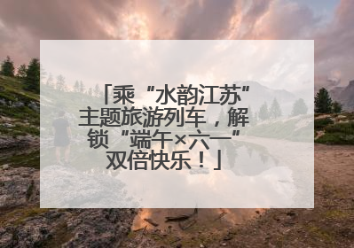乘“水韵江苏”主题旅游列车，解锁“端午×六一”双倍快乐！
