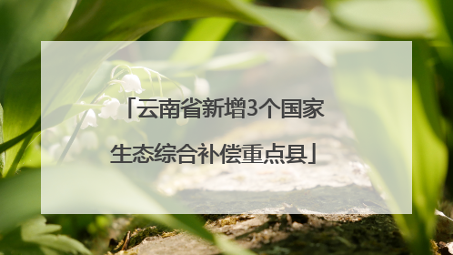 云南省新增3个国家生态综合补偿重点县