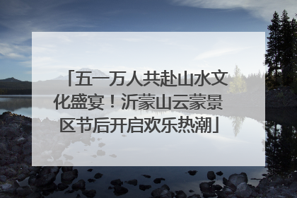 五一万人共赴山水文化盛宴！沂蒙山云蒙景区节后开启欢乐热潮