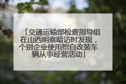 交通运输部检查指导组在山西明察暗访时发现，个别企业使用擅自改装车辆从事经营活动