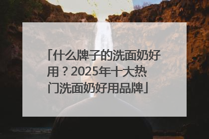 什么牌子的洗面奶好用？2025年十大热门洗面奶好用品牌