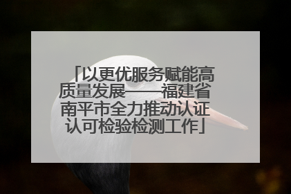 以更优服务赋能高质量发展——福建省南平市全力推动认证认可检验检测工作