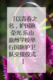 以青春之名，护国旗荣光 乐山嘉州学校举行国旗护卫队交接仪式