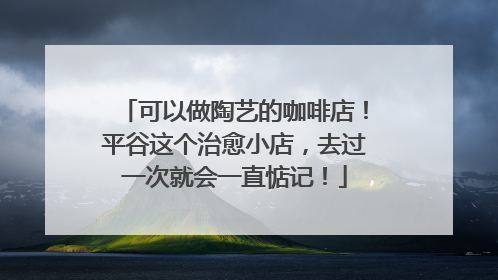 可以做陶艺的咖啡店！平谷这个治愈小店，去过一次就会一直惦记！