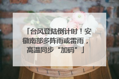 台风登陆倒计时！安徽南部多阵雨或雷雨，高温同步“加码”